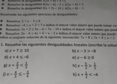 Resuelve la desiguaidae 2(2x+4)+5>1. 
Resuelve la desigualdad 4(2x+4)-3≤ 2(3x+4)+3. 
Resuelve la desigualdad 2(x+5)-10≥ 4(2x+6)-1. 
Resolverán los siguientes ejercicios de desigualdades: 
Resuelve: 3
Resuelve: -4≤ x+2<7</tex> e indica el mayor valor entero que puede tomar « x
Resuelve: 3x+2≤ 5x-6<7x-10</tex> e indica el mayor valor entero que pued 
Resuelve: 2x-6≤ 4x+4 e indica el mayor valor entero que puede 
indica el conjunto solución de la siguiente inecuación: 7x+8≤ 3x+4≤ x+2
1. Resuelve las siguientes desigualdades lineales (escribe la soluci 
a) x+7≥ 10 b) x-3>-8
e) 
d) x+4≤ -6 x-6≥ 0
g) x+ 2/3  x- 5/2 > 1/2 
h) 
j) x- 4/3 ≤ - 3/4  k) x+ 1/2 