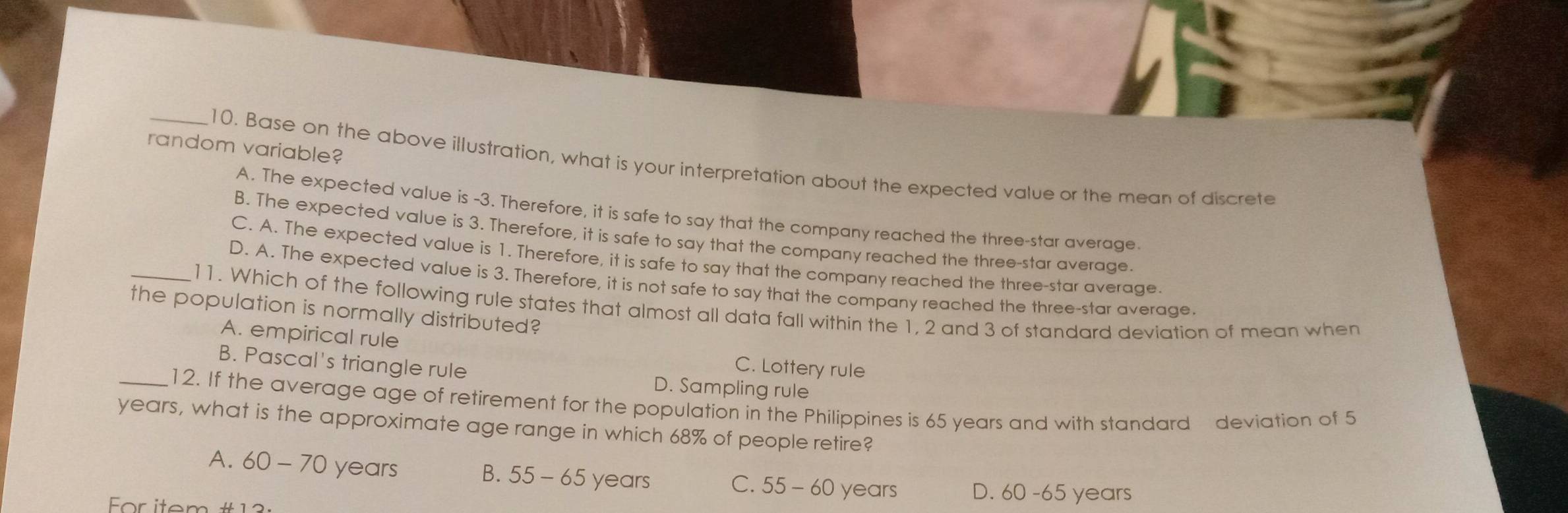 random variable?
_10. Base on the above illustration, what is your interpretation about the expected value or the mean of discrete
A. The expected value is -3. Therefore, it is safe to say that the company reached the three-star average
B. The expected value is 3. Therefore, it is safe to say that the company reached the three-star average.
C. A. The expected value is 1. Therefore, it is safe to say that the company reached the three-star average
D. A. The expected value is 3. Therefore, it is not safe to say that the company reached the three-star average.
_11. Which of the following rule states that almost all data fall within the 1, 2 and 3 of standard deviation of mean when
the population is normally distributed?
A. empirical rule
C. Lottery rule
B. Pascal's triangle rule D. Sampling rule
_12. If the average age of retirement for the population in the Philippines is 65 years and with standard deviation of 5
years, what is the approximate age range in which 68% of people retire?
A. 60 - 70 years B. 55 - 65 years C. 55 - 60 years D. 60 -65 years