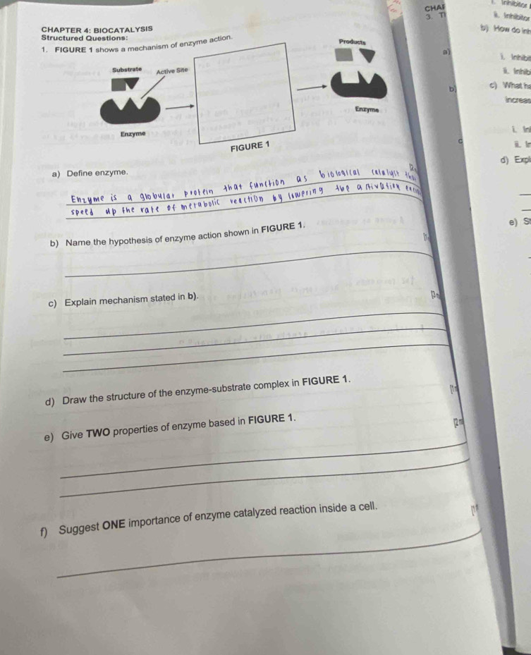 CHAF 
l. Inhibitor 
3. T ii. Inhibitor 
CHAPTER 4: BIOCATALYSIS 
b) How do int 
Struct 
1. FIG 
a) i. Inhibi 
1. Inhib 
b c) What h 
increas 
i In 
C 
i l 
d) Expl 
12. 
_ 
a) Define enzyme. 
b1ó l gi cal Cais 
_ 
_ 
_ 
_ 

_ 
_ 
b) Name the hypothesis of enzyme action shown in FIGURE 1. 
e) S 
, 
_ 
c) Explain mechanism stated in b) 
pr 
_ 
_ 
_ 
itm 
d) Draw the structure of the enzyme-substrate complex in FIGURE 1. 
e) Give TWO properties of enzyme based in FIGURE 1. 
12m 
_ 
_ 
_ 
f) Suggest ONE importance of enzyme catalyzed reaction inside a cell.