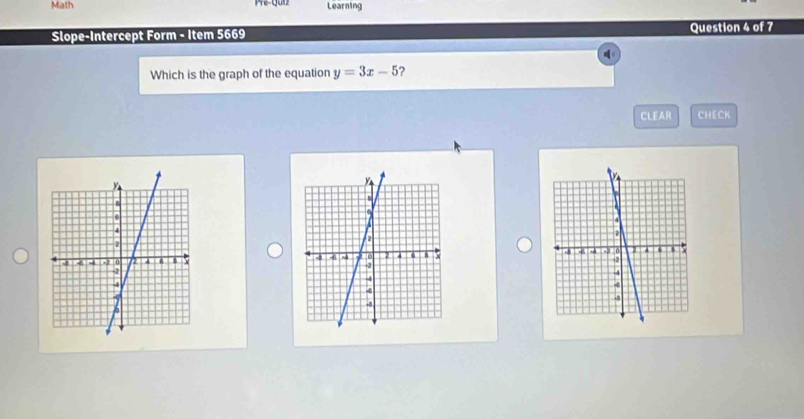 Math Learning 
Slope-Intercept Form - Item 5669 Question 4 of 7 
Which is the graph of the equation y=3x-5 ? 
CLEAR CHECK