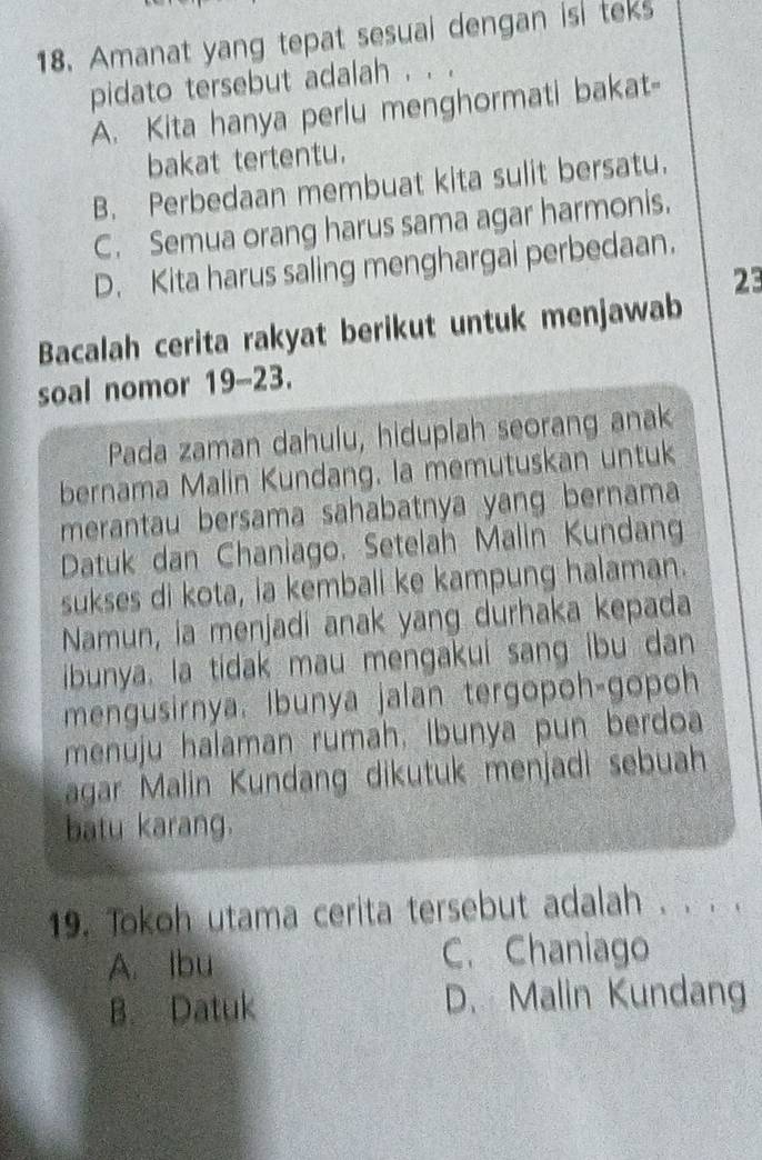 Amanat yang tepat sesual dengan isi teks
pidato tersebut adalah . . .
A. Kita hanya perlu menghormati bakat-
bakat tertentu.
B. Perbedaan membuat kita sulit bersatu.
C. Semua orang harus sama agar harmonis.
D. Kita harus saling menghargai perbedaan.
23
Bacalah cerita rakyat berikut untuk menjawab
soal nomor 19-23.
Pada zaman dahulu, hiduplah seorang anak
bernama Malin Kundang. la memutuskan untuk
merantau bersama sahabatnya yang bernama
Datuk dan Chaniago. Setelah Malin Kundang
sukses di kota, ia kembali ke kampung halaman.
Namun, ia menjadi anak yang durhaka kepada
ibunya. la tidak mau mengakui sang ibu dan
mengusirnya. Ibunya jalan tergopoh-gopoh
menuju halaman rumah, Ibunya pun berdoa
agar Malin Kundang dikutuk menjadì sebuah
batu karang.
19. Tokoh utama cerita tersebut adalah . . . .
A. lbu C. Chaniago
B. Datuk D. Malin Kundang