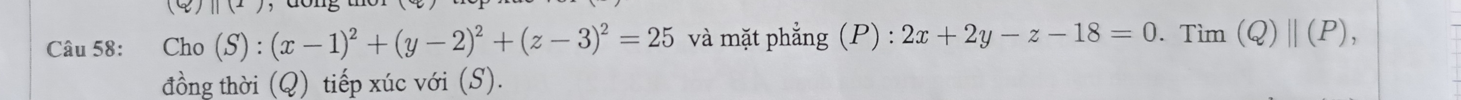 (4) ||(x)
Câu 58: Cho (S):(x-1)^2+(y-2)^2+(z-3)^2=25 và mặt phẳng (P) : 2x+2y-z-18=0. Tìm (Q)||(P), 
đồng thời (Q) tiếp xúc với (S).