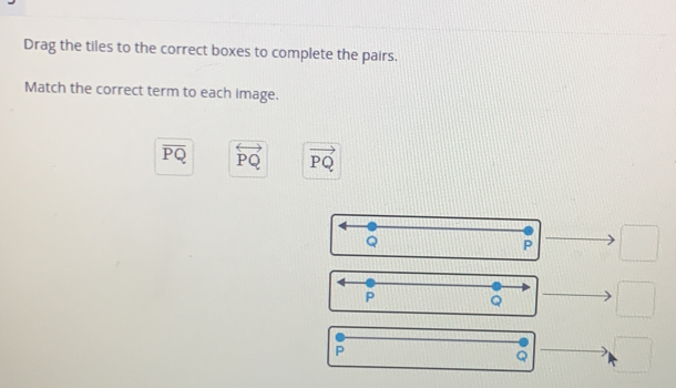 Drag the tiles to the correct boxes to complete the pairs.
Match the correct term to each image.
overline PQ overleftrightarrow PQ vector PQ
Q
P □
P Q □
P
□