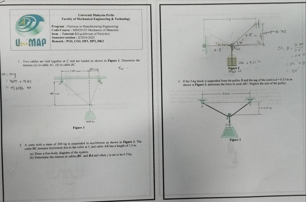 Universiti Malaysia Perlis
Faculty of Mechanical Engineering & Technology 
*Program : Diploma in Manufacturing Engineering
Code/Course : MDJ20103 Mechanics of Materials
Item : Tutorial-2(Equilibrium of Particles)
Semester/session : 2/2024-2025
UMMAP Remark : PO2, CO2, DP1, DP3, DK3
1. Two cables are tied together at C and are loaded as shown in Figure 1. Determine the
tension (a) in cable AC, (b) in cable BC.
3. If the 5-kg block is suspended from the pulley B and the sag of the cord is d=0.15 m as
shown in Figure 3, determine the force in cord ABC. Neglect the size of the pulley
 
 
2. A crate with a mass of 200 kg is suspended in equilibrium as shown in Figure 2. The
cable BC remains horizontal due to the roller at C and cable AB has a length of 1.5 m.
(a) Draw a free-body diagram of the system.
(b) Determine the tension in cables BC, and B4 and when y is set to be 0.75m.