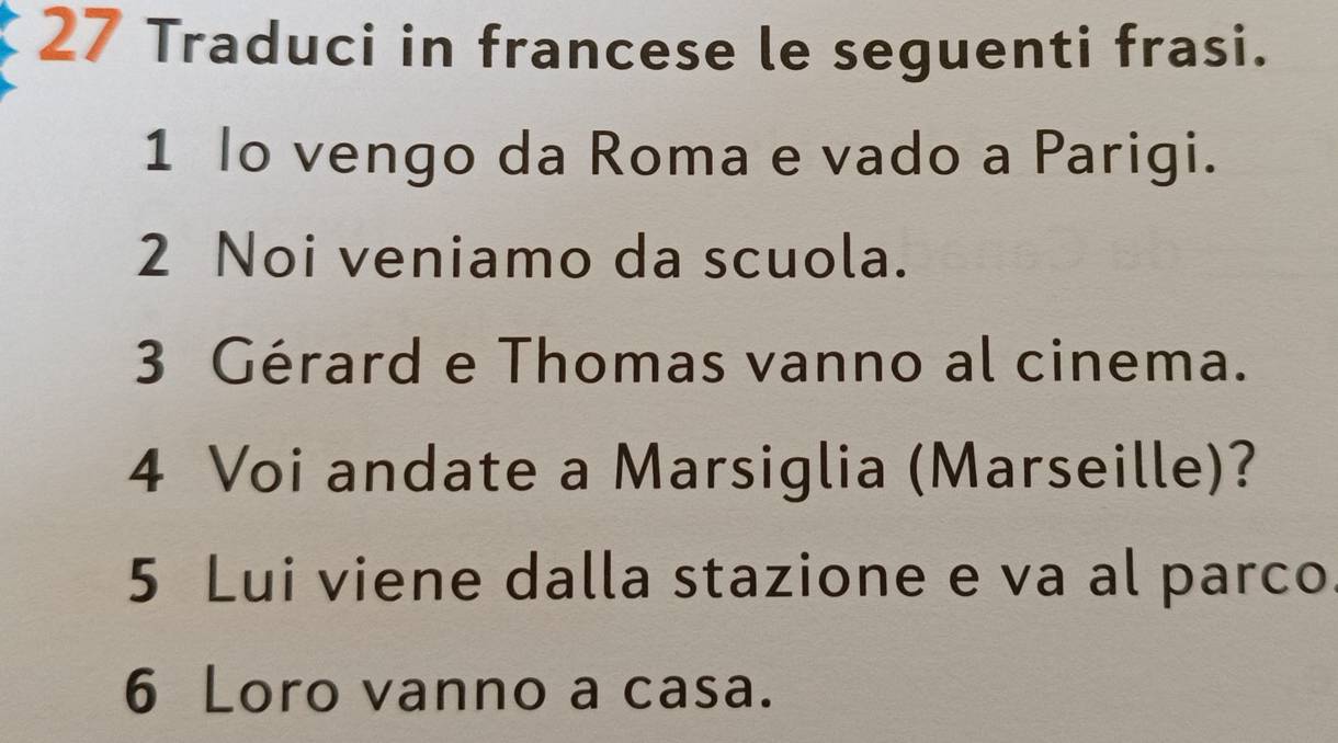 Traduci in francese le seguenti frasi. 
1 lo vengo da Roma e vado a Parigi. 
2 Noi veniamo da scuola. 
3 Gérard e Thomas vanno al cinema. 
4 Voi andate a Marsiglia (Marseille)? 
5 Lui viene dalla stazione e va al parco 
6 Loro vanno a casa.