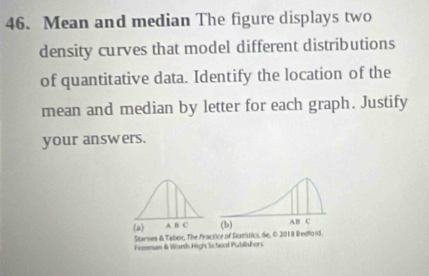 Mean and median The figure displays two 
density curves that model different distributions 
of quantitative data. Identify the location of the 
mean and median by letter for each graph. Justify 
your answers. 
Starnes & Tabor, The Practice of Staristics, 6e, © 2018 Bedford. 
Fomman & Warth High Schoal Publishers