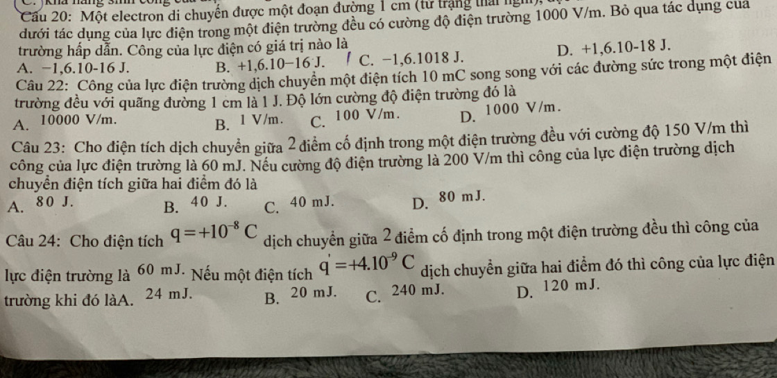 Cầu 20: Một electron di chuyển được một đoạn đường 1 cm (tử trạng thái ngh)
đưới tác dụng của lực điện trong một điện trường đều có cường độ điện trường 1000 V/m. Bỏ qua tác dụng cua
trường hấp dẫn. Công của lực điện có giá trị nào là
D. +1,6.10-18 J.
A. −1,6.10-16 J. B. +1,6.10−16 J. C. −1,6.1018 J.
Câu 22: Công của lực điện trường dịch chuyển một điện tích 10 mC song song với các đường sức trong một điện
trường đều với quãng đường 1 cm là 1 J. Độ lớn cường độ điện trường đó là
A. 10000 V/m.
B. 1 V/m. C. 100 V/m. D. 1000 V/m.
Câu 23: Cho điện tích dịch chuyển giữa 2 điểm cố định trong một điện trường đều với cường độ 150 V/m thì
công của lực điện trường là 60 mJ. Nếu cường độ điện trường là 200 V/m thì công của lực điện trường dịch
chuyển điện tích giữa hai điểm đó là
A. 80 J.
B. 40 J. C. 40 mJ.
D. 80 mJ.
Câu 24: Cho điện tích q=+10^(-8)C dịch chuyển giữa 2 điểm cố định trong một điện trường đều thì công của
lực điện trường là 60 mJ. Nếu một điện tích q'=+4.10^(-9)C dịch chuyển giữa hai điểm đó thì công của lực điện
trường khi đó làA. 24 mJ. B. 20 mJ. C. 240 mJ. D. 120 mJ.