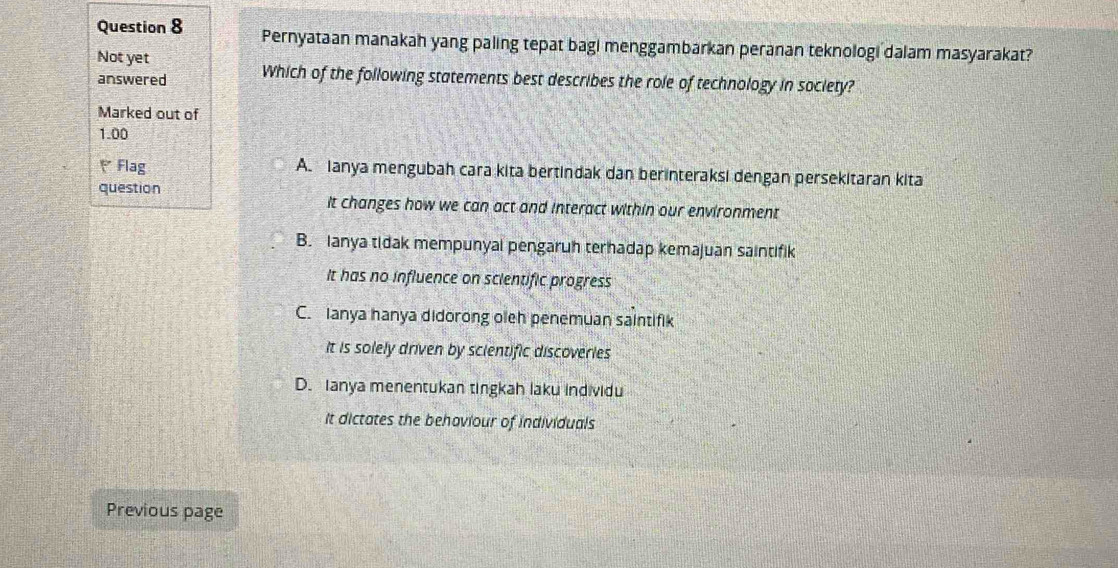 Pernyataan manakah yang paling tepat bagi menggambarkan peranan teknologi dalam masyarakat?
Not yet
answered Which of the following statements best describes the role of technology in society?
Marked out of
1.00
Flag A. Ianya mengubah cara kita bertindak dan berinteraksi dengan persekitaran kita
question
it changes how we can act and interact within our environment
B. Ianya tidak mempunyai pengaruh terhadap kemajuan saintifik
It has no influence on scientific progress
C. Ianya hanya didorong oleh penemuan saintifik
It is solely driven by scientific discoveries
D. Ianya menentukan tingkah laku individu
It dictates the behoviour of individuals
Previous page