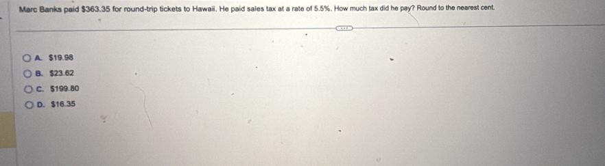 Marc Banks paid $363.35 for round-trip tickets to Hawaii. He paid sales tax at a rate of 5.5%. How much tax did he pay? Round to the nearest cent.
A. $19.98
B. $23.62
C. $199.80
D. $16.35