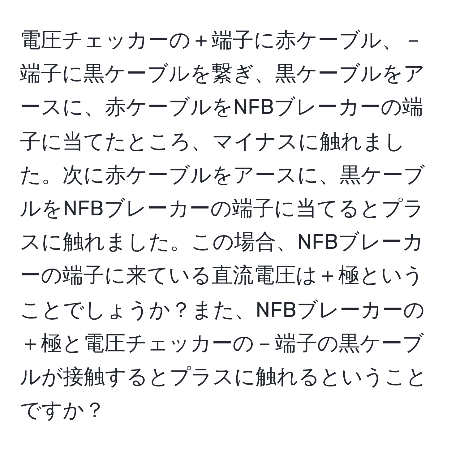 電圧チェッカーの＋端子に赤ケーブル、－端子に黒ケーブルを繋ぎ、黒ケーブルをアースに、赤ケーブルをNFBブレーカーの端子に当てたところ、マイナスに触れました。次に赤ケーブルをアースに、黒ケーブルをNFBブレーカーの端子に当てるとプラスに触れました。この場合、NFBブレーカーの端子に来ている直流電圧は＋極ということでしょうか？また、NFBブレーカーの＋極と電圧チェッカーの－端子の黒ケーブルが接触するとプラスに触れるということですか？