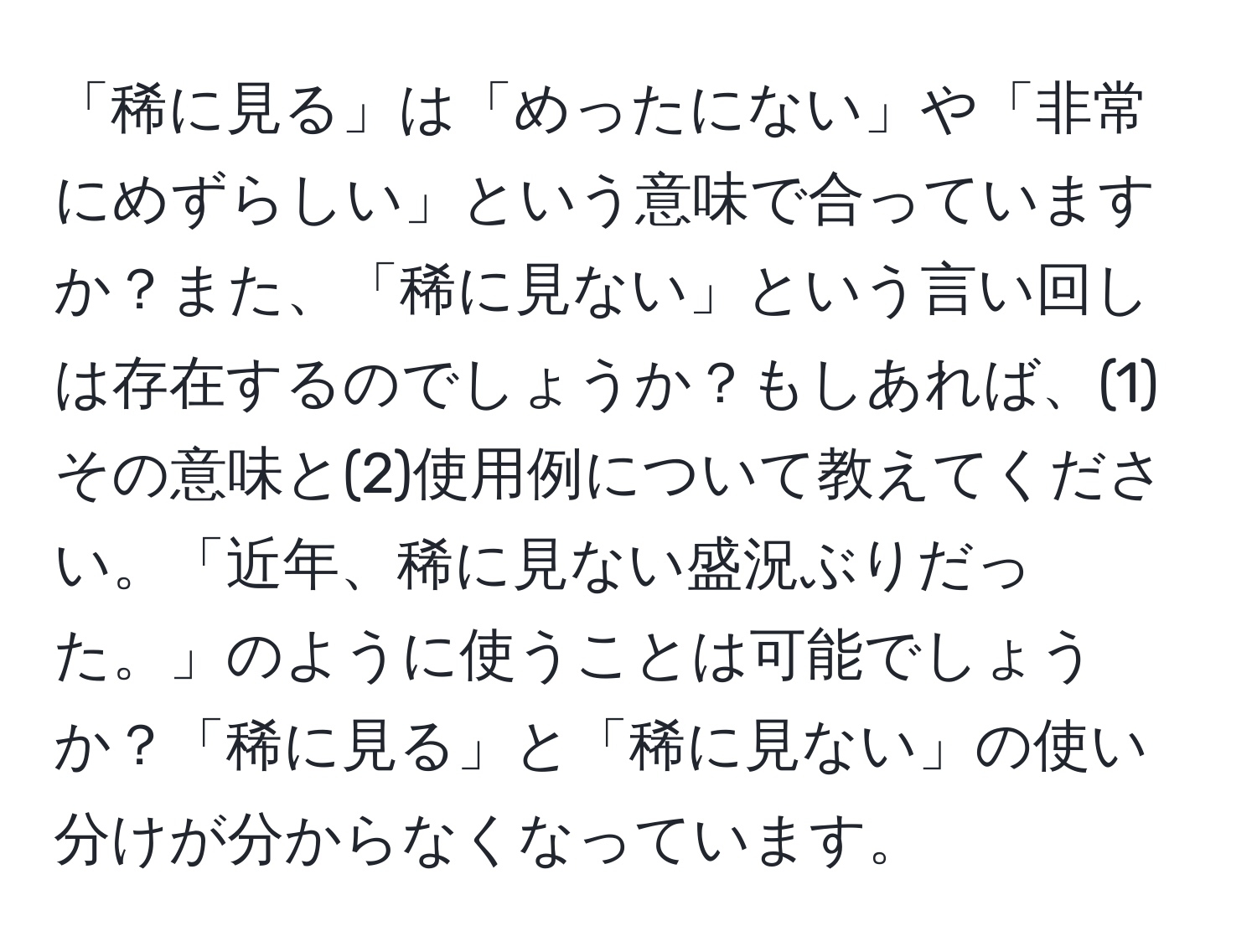 「稀に見る」は「めったにない」や「非常にめずらしい」という意味で合っていますか？また、「稀に見ない」という言い回しは存在するのでしょうか？もしあれば、(1)その意味と(2)使用例について教えてください。「近年、稀に見ない盛況ぶりだった。」のように使うことは可能でしょうか？「稀に見る」と「稀に見ない」の使い分けが分からなくなっています。