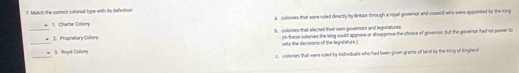 Match the correct colonial type with its definition
a colonies that were ruled directly by Britain through a royal governor and council who were appointed by the king
_
1. Charter Colony
b. colonies that elected their own governors and legislatures
2. Proprietary Colony
(In these colonies the king could approve or disapprove the choice of governor, but the governor had no power to
_
_3. Royal Colony veto the decisions of the legislature.)
c. colonies that were ruled by individuals who had been given grants of land by the King of England