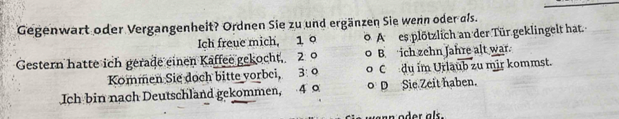 Gegenwart oder Vergangenheit? Ordnen Sie zu und ergänzen Sie wenn oder als.
Ich freue mich, 1 A es plötzlich an der Tür geklingelt hat.
Gestern hatte ich gerade einen Kaffee gekocht, 2 9 B ich zehn Jahre alt war
Kommen Sie doch bitte vorbei, 3: 9 C du im Urläub zu mir kommst.
Ich bin nach Deutschland gekommen, 4 D Sie Zeit haben.