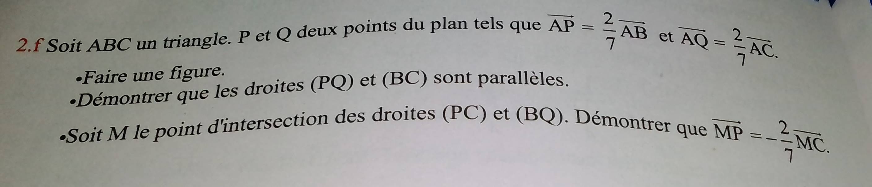 Soit ABC un triangle. P et Q deux points du plan tels que vector AP= 2/7 vector AB
et overline AQ= 2/7 overline AC. 
•Faire une figure. 
•Démontrer que les droites (PQ) et (BC) sont parallèles. 
•Soit M le point d'intersection des droites (PC) et (BQ). Démontrer que
overline MP=- 2/7 overline MC.