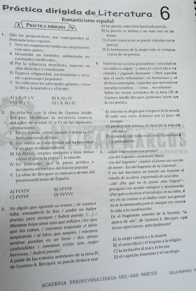 Práctica dirigida de Literatura 6
Romanticismo español
A Práctica dirigida A) los poetas solo viven haciendo poesía
B) la poesía es eterna y no solo vive en lo
textos
1. Elija las proposiciones que corresponden al C) el arte musical no se puede vincular con 
Romanticismo español
poesía
I. Tuvo un surgimiento tardío en comparación D) la hermosura de la mujer solo se compan
con otros países
II. Desarrolla un exotismo ambientado en con la de un poema.
escenarios medievales
III. Por la influencia neoclásica, muestra un 4. Volverán las oscuras golondrinas / en tu balcó
afán didáctico y moralizante sus nidos a colgar, / y otra vez con el ala a su
IV Expresa religiosidad, nacionalismo y recu cristales / jugando llamarán / Pero aquella
rre a personajes populares que el vuelo refrenaban / tu hermosura y m
V. Se cultivaron los principales géneros, como dicha a contemplar. / aquellas que aprendiero
la lírica, la narrativa y el teatro. nuestros nombres.  I lesas no volverán!
Sobre los versos anteriores de la rima LIII d
A) I. II, IV y V B) II, III y IV  Gustavo Adolfo Bécquer, podemos inferir que
C) I, IV y V D)I. II, I y IV la voz poética
2. En relación con la obra de Gustavo Adolfo A) muestra su alegría por el regreso de la amada
Bécquer, Identifique la secuencia correcta B) sufre una crisis dolorosa por el paso d
del valor de verdad (V o F) de las siguientes tiempo
afirmaciones C) predice con tristeza el final de la relación
. En su poesía, existe notable influencía del amorosa
Romanticismo alemán D) entiende que todo en la vida es inmutab
I. Sus versos se caracterizan por su brevedad y permanente.
y un gran sentimentalismo.
III En Rimos, emplea símbolos y trata temas S. Qué Virgen tiene esa presea?
como el amor, la poesía y la muerte  - La del Sagrarío - murmuró María
V En Leyendas, usa la prosa poética  e -La del Sagrario! -repitió el joven con acent
incorpora elementos del folcior popular. de terror-. ¡La del Sagrario de la Catedrall!.
V. La obra de Bécquer se enmarca dentro del Y en sus facciones se retrató un instante d
posromanticismo de España. estado de su alma. espantada de una idea
Ah! ¿Por qué no la posee otra Virgen? -
A) FVVFV B) VFVVF prosiguió con acento enérgico y apasionado.
C) FVFVF D) VVVVV ¿Por qué no la tiene el arzobispo en su mitra, e
3. No digáis que agotado su tesoro, / de asuntos rey en su corona o el diablo entre sus garras?
falta, enmudeció la lira; / podrá no haber Yo se la arrancaría para ti, aunque me costas
la vida o la condenación
poetas, pero siempre / habrá poesía. (...) / En el fragmento anterior de la leyenda 'La
Mientras haya unos ojos que reflejen / los ojos
que los miran, / mientras responda el labio ajorca de oro'', de Gustavo A. Bécquer, ¿qué
suspirando / al labio que suspira, / mientras temas apreciamos, principalmente?
sentirse puedan en un beso / dos almas
confundidas / mientras exista una mujer A) la mujer satánica y la muerte
hermosa, / ihabrá poesía! B) el amor ideal y el respeto a la religión
A partir de las estrofas anteriores de la rima IV, C) la incitación al mal y la locura
de Gustavo A. Bécquer, se puede deducir que D) el capricho femenino y el sacrilegio
ACADEMIA PREUNIVERSITARIA UNI-SAN MARCOS CICLO REPASO P