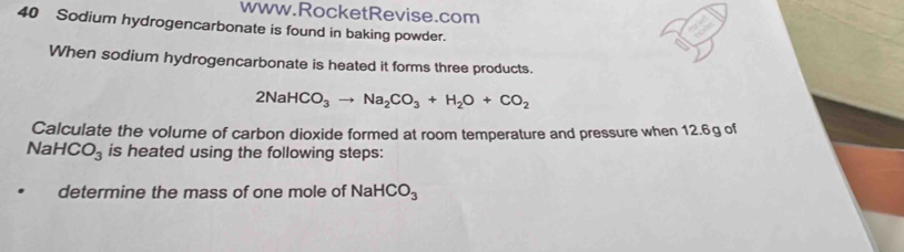 Sodium hydrogencarbonate is found in baking powder. 
When sodium hydrogencarbonate is heated it forms three products.
2NaHCO_3to Na_2CO_3+H_2O+CO_2
Calculate the volume of carbon dioxide formed at room temperature and pressure when 12.6g of
NaHCO_3 is heated using the following steps: 
determine the mass of one mole of NaHCO_3