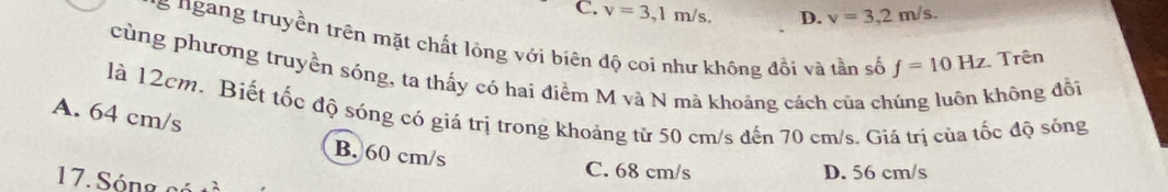 C. v=3,1m/s, D. v=3,2m/s. 
s ngang truyền trên mặt chất lỏng với biên độ coi như không đổi và tần số f=10Hz. Trên
cùng phương truyền sóng, ta thấy có hai điểm M và N mà khoảng cách của ch hông đổi
là 12cm. Biết tốc độ sóng có giá trị trong khoảng từ 50 cm/s đến 70 cm/s. Giá trị của tốc độ sóng
A. 64 cm/s
B. 60 cm/s
C. 68 cm/s D. 56 cm/s
17. S ón g c