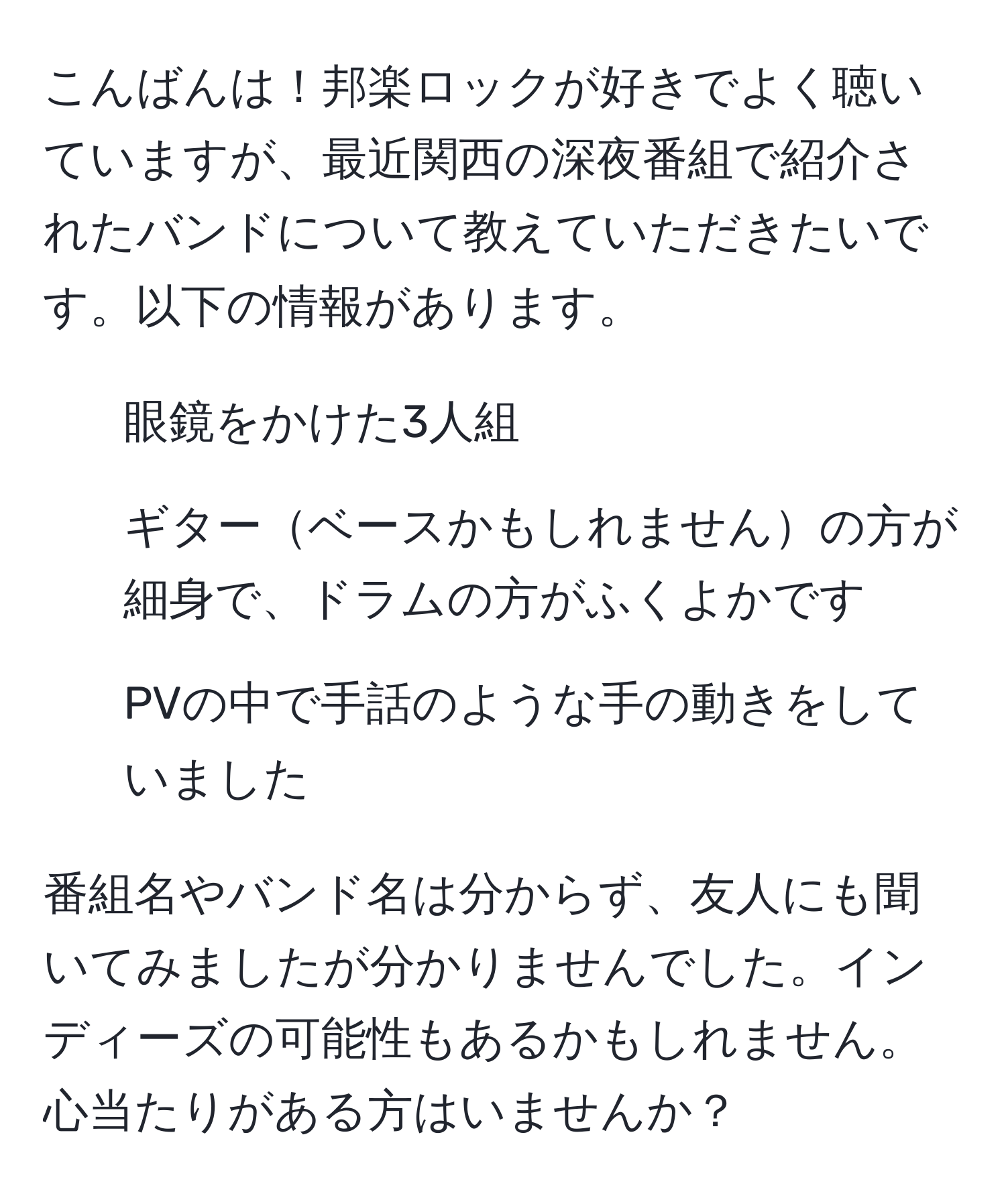 こんばんは！邦楽ロックが好きでよく聴いていますが、最近関西の深夜番組で紹介されたバンドについて教えていただきたいです。以下の情報があります。  
- 眼鏡をかけた3人組  
- ギターベースかもしれませんの方が細身で、ドラムの方がふくよかです  
- PVの中で手話のような手の動きをしていました  

番組名やバンド名は分からず、友人にも聞いてみましたが分かりませんでした。インディーズの可能性もあるかもしれません。心当たりがある方はいませんか？