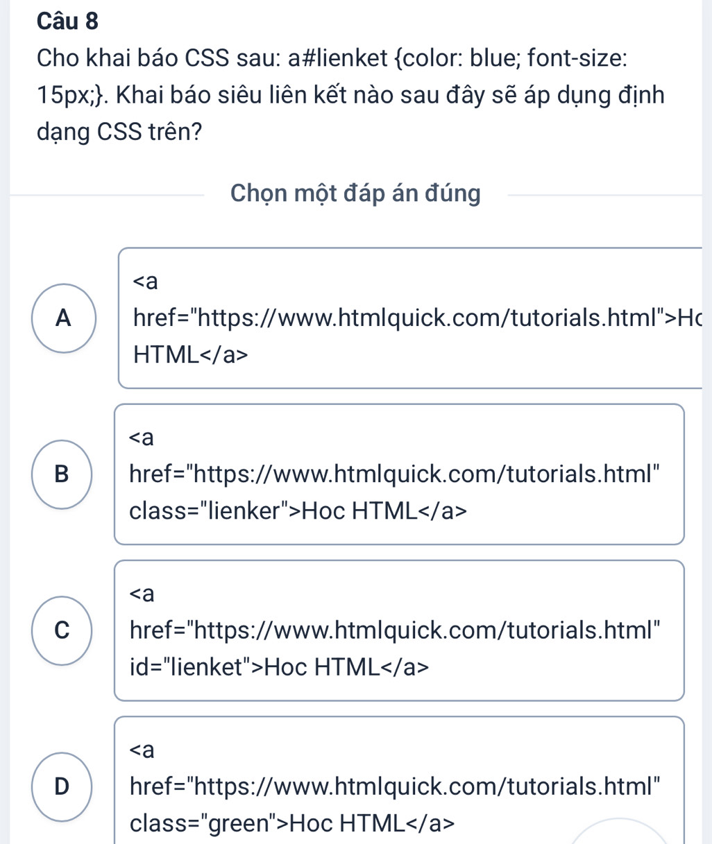 Cho khai báo CSS sau: a#lienket color: blue; font-size:
15px;. Khai báo siêu liên kết nào sau đây sẽ áp dụng định
dạng CSS trên?
Chọn một đáp án đúng
∠ a
A href="https://www.htmlquick.com/tutorials.html">Hc
HTML
∠ a
B href="https://www.htmlquick.com/tutorials.html"
class="lienker">Hoc HTML
∠ a
C href="https://www.htmlquick.com/tutorials.html"
id= :"lienket">Hoc HTML
∠ a
D href="https://www.htmlquick.com/tutorials.html"
class="green">Hoc HTML