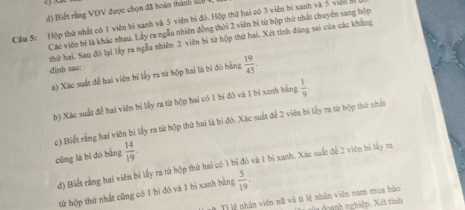 d) Biết rằng VĐV được chọn đã hoàn thành sửu 
Câu 5: Hộp thứ nhất có 1 viên bì xanh và 5 viên bì đỏ. Hộp thứ hai có 3 viên bi xanh và 5 viên bị
Các viên bí là khác nhau. Lấy ra ngẫu nhiên đồng thời 2 viên bì từ hộp thứ nhất chuyển sang hộp
thứ hai. Sau đó lại lấy ra ngẫu nhiên 2 viên bi từ hộp thứ hai. Xét tính đùng sai của các khẳng
đjnh sau:
a) Xác suất để hai viên bì lấy ra từ hộp hai là bi đỏ bằng  19/45 . 
b) Xác suất đề hai viên bi lấy ra từ hộp hai có 1 bi đỏ và 1 bi xanh bằng  1/9 . 
c) Biết rằng hai viên bi lấy ra từ hộp thứ hai là bi đỏ. Xác suất để 2 viên bi lấy ra từ hộp thứ nhất
cũng là bī đó bằng  14/19 . 
d) Biết rằng hai viên bi lấy ra từ hộp thứ hai có 1 bỉ đỏ và 1 bi xanh. Xác suất đề 2 viên bi lấy ra
từ hộp thứ nhất cũng có 1 bi đỏ và 1 bi xanh bằng  5/19 . 
* Tị lệ nhân viên nữ và tỉ lệ nhân viên nam mua bảo
dủ doanh nghiệp. Xét tính