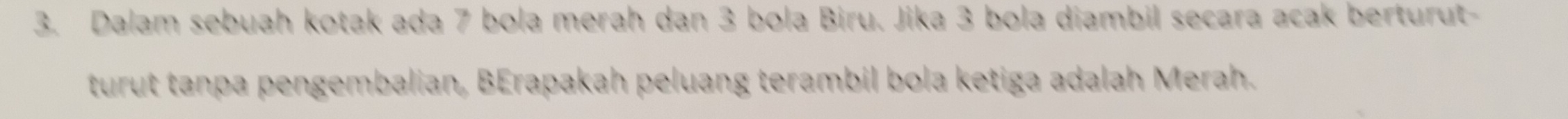 Dalam sebuah kotak ada 7 bola merah dan 3 bola Biru. Jika 3 bola diambil secara acak berturut- 
turut tanpa pengembalian, BErapakah peluang terambil bola ketiga adalah Merah.