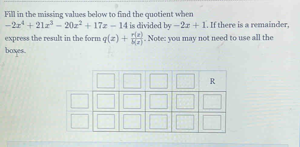 Fill in the missing values below to find the quotient when
-2x^4+21x^3-20x^2+17x-14 is divided by-2x+1. If there is a remainder,
express the result in the form q(x)+ r(x)/b(x) . Note: you may not need to use all the
boxes.