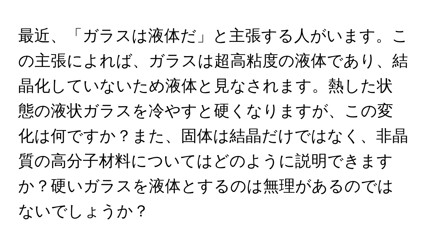 最近、「ガラスは液体だ」と主張する人がいます。この主張によれば、ガラスは超高粘度の液体であり、結晶化していないため液体と見なされます。熱した状態の液状ガラスを冷やすと硬くなりますが、この変化は何ですか？また、固体は結晶だけではなく、非晶質の高分子材料についてはどのように説明できますか？硬いガラスを液体とするのは無理があるのではないでしょうか？