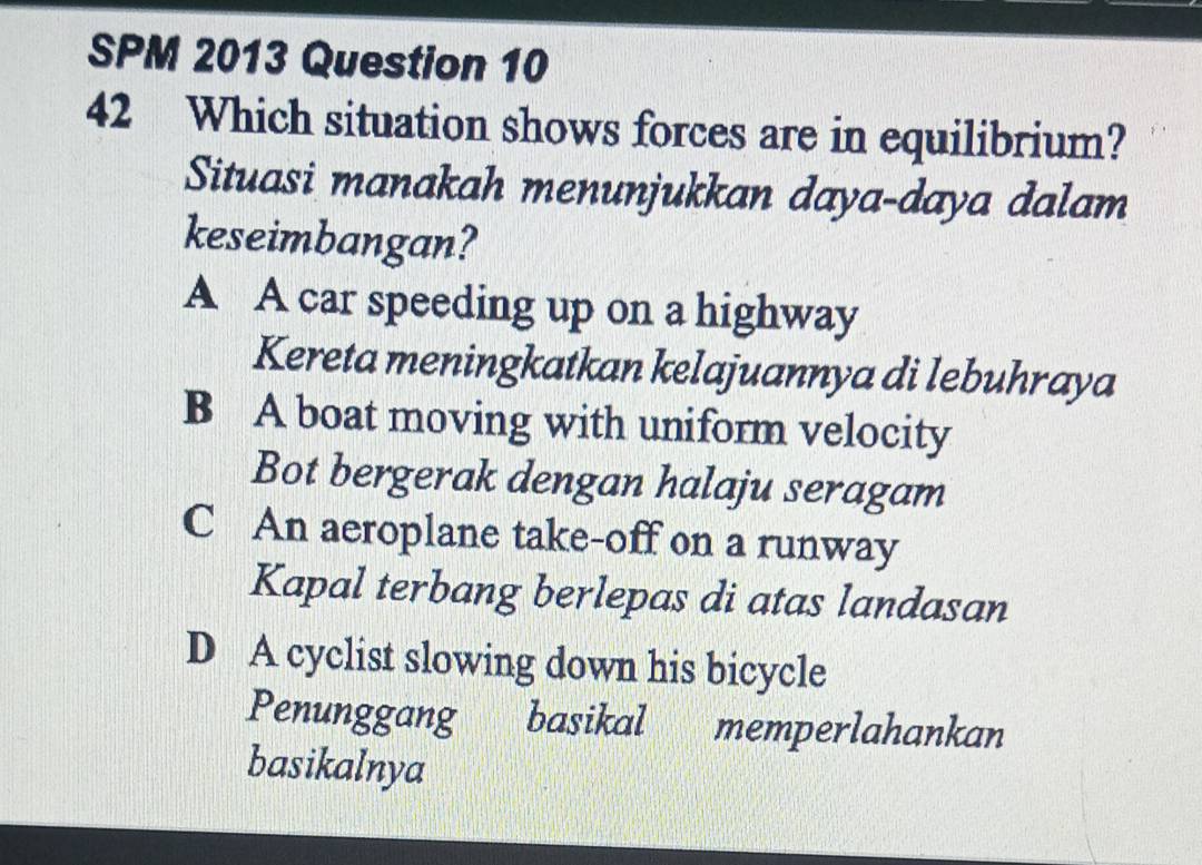 SPM 2013 Question 10
42 Which situation shows forces are in equilibrium?
Situasi manakah menunjukkan daya-daya dalam
keseimbangan?
A A car speeding up on a highway
Kereta meningkatkan kelajuannya di lebuhraya
B A boat moving with uniform velocity
Bot bergerak dengan halaju seragam
C An aeroplane take-off on a runway
Kapal terbang berlepas di atas landasan
D A cyclist slowing down his bicycle
Penunggang basikal memperlahankan
basikalnya