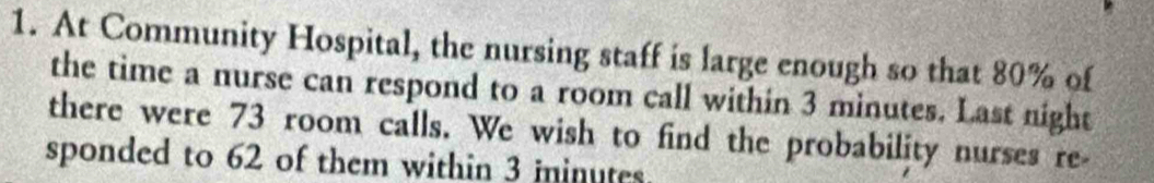 At Community Hospital, the nursing staff is large enough so that 80% of 
the time a nurse can respond to a room call within 3 minutes. Last night 
there were 73 room calls. We wish to find the probability nurses re 
sponded to 62 of them within 3 ininutes.