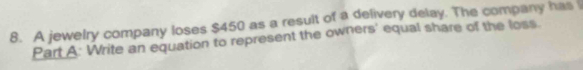 A jewelry company loses $450 as a result of a delivery delay. The company has 
Part A: Write an equation to represent the owners' equal share of the loss.