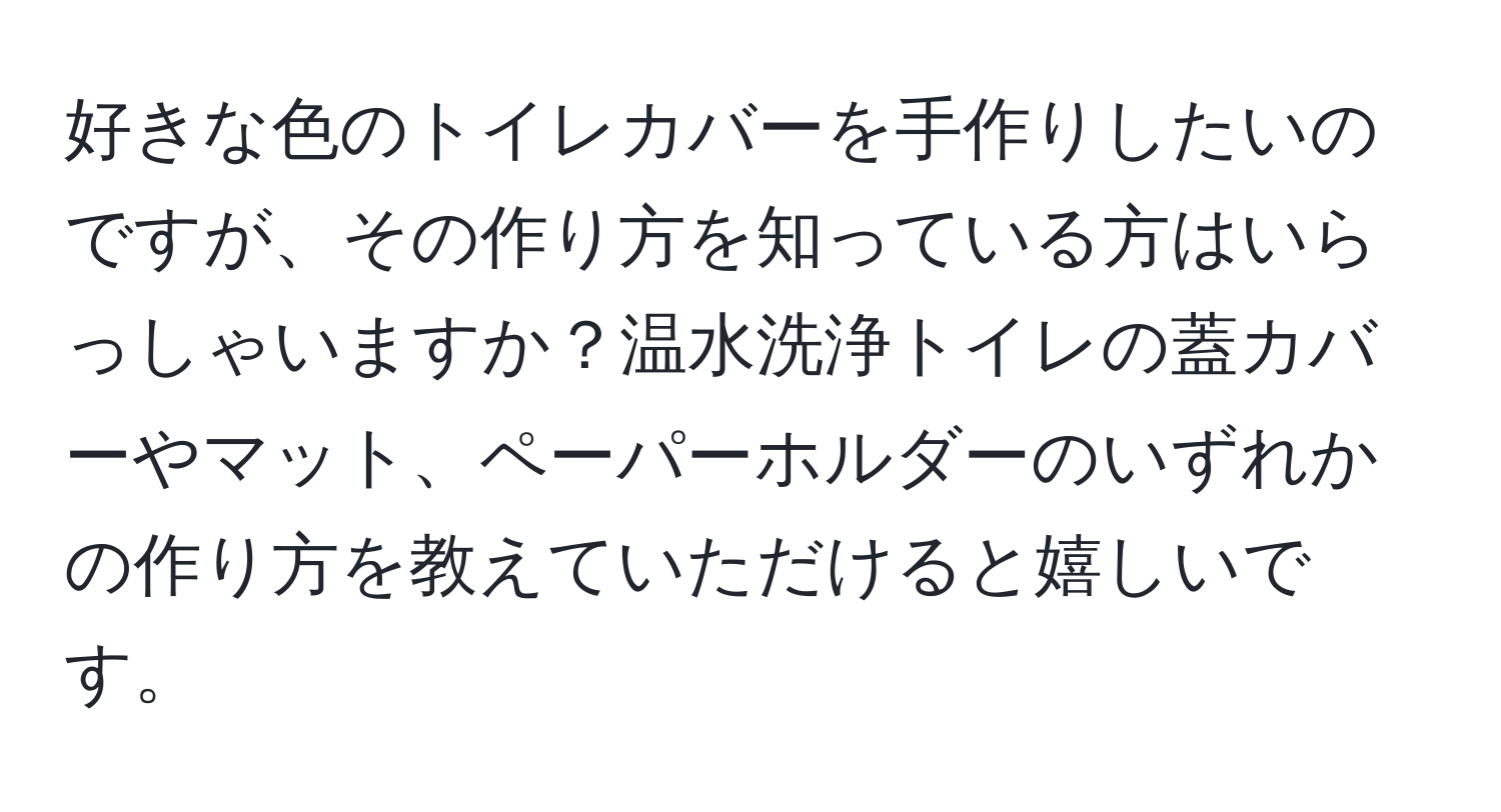 好きな色のトイレカバーを手作りしたいのですが、その作り方を知っている方はいらっしゃいますか？温水洗浄トイレの蓋カバーやマット、ペーパーホルダーのいずれかの作り方を教えていただけると嬉しいです。