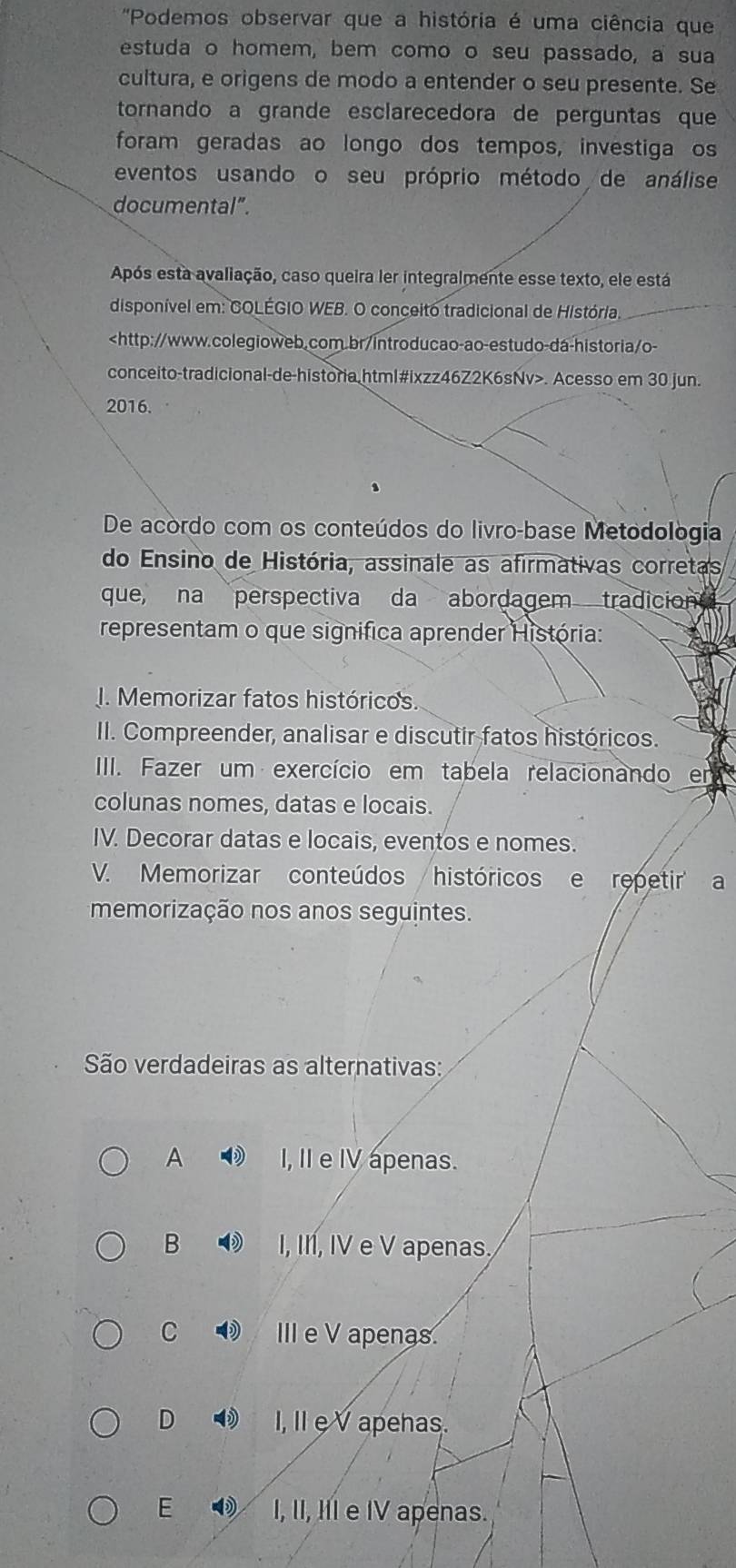 'Podemos observar que a história é uma ciência que
estuda o homem, bem como o seu passado, a sua
cultura, e origens de modo a entender o seu presente. Se
tornando a grande esclarecedora de perguntas que
foram geradas ao longo dos tempos, investiga os
eventos usando o seu próprio método de análise
documental”.
Após esta avaliação, caso queira ler integralmente esse texto, ele está
disponível em: COLÉGIO WEB. O conceito tradicional de História.. Acesso em 30 jun.
2016.
De acordo com os conteúdos do livro-base Metodológia
do Ensino de História, assinale as afirmativas corretas
que, na perspectiva da abordagem tradicion
representam o que significa aprender História:
J. Memorizar fatos históricos
II. Compreender, analisar e discutir fatos históricos.
IIII. Fazer um exercício em tabela relacionando en
colunas nomes, datas e locais.
IV. Decorar datas e locais, eventos e nomes.
V. Memorizar conteúdos históricos e ropetir a
memorização nos anos seguintes.
São verdadeiras as alternativas:
A I, II e IV apenas.
B I, I1, IV e V apenas
C D IIIe V apenas
D I, II eV apehas.
E I, II, III e IV apenas.