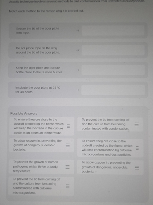 Aseptic technique involves several methods to limit contamination from unwanted microorganisms.
Match each method to the reason why it is carried out.
Secure the lid of the agar plate
-)
with tope.
Do not place tape all the wau
→
around the lid of the agar plate.
Keep the agar plate and culture
bottle close to the Bunsen burner.
Incubate the agar plate at 25°C
for 48 hours.
Possible Answers
To ensure they are close to the To prevent the lid from coming off
updraft created by the flame, which and the culture from becoming
will keep the bacteria in the culture contaminated with condensation.
bottle at an optimum temperature.
To allow axygen in, preventing the To ensure they are close to the
growth of dangerous, aerobic updraft created by the flame, which
bacteria. will limit contamination by airborne
microorganisms and dust particles.
To prevent the growth of human To allow axygen in, preventing the
pathogens which thrive at body growth of dangerous, anaerobic
temperature. bacteria.
To prevent the lid from coming off
and the cutture from becoming
contaminated with airborne 
microorganisms.
