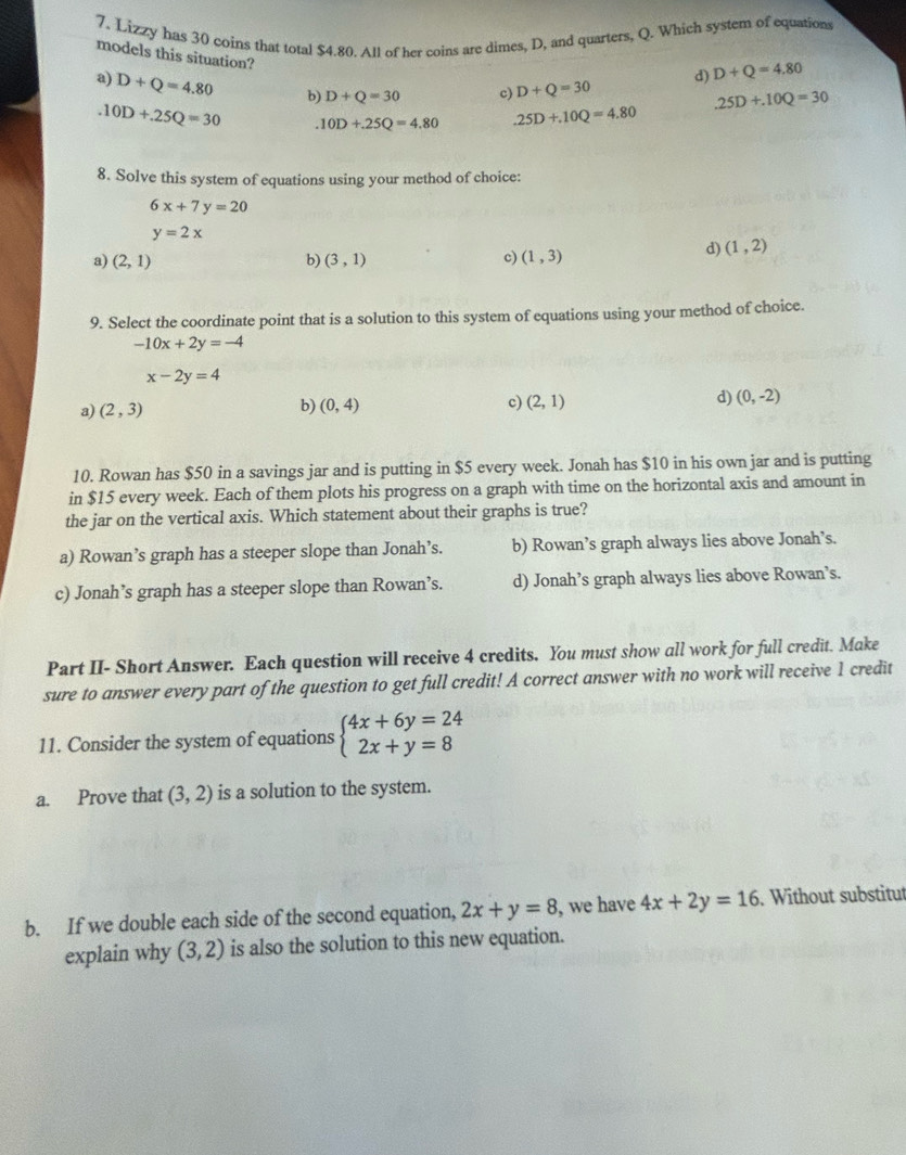 Lizzy has 30 coins that total $4.80. All of her coins are dimes, D, and quarters, Q. Which system of equations
models this situation?
a) D+Q=4.80 b) D+Q=30 c) D+Q=30
d) D+Q=4.80
.10D+.25Q=30 .10D+.25Q=4.80 25D+.10Q=4.80 .25D+.10Q=30
8. Solve this system of equations using your method of choice:
6x+7y=20
y=2x
a) (2,1) b) (3,1) c) (1,3)
d) (1,2)
9. Select the coordinate point that is a solution to this system of equations using your method of choice.
-10x+2y=-4
x-2y=4
a) (2,3) b) (0,4) c) (2,1) d) (0,-2)
10. Rowan has $50 in a savings jar and is putting in $5 every week. Jonah has $10 in his own jar and is putting
in $15 every week. Each of them plots his progress on a graph with time on the horizontal axis and amount in
the jar on the vertical axis. Which statement about their graphs is true?
a) Rowan’s graph has a steeper slope than Jonah’s. b) Rowan’s graph always lies above Jonah’s.
c) Jonah’s graph has a steeper slope than Rowan’s. d) Jonah’s graph always lies above Rowan’s.
Part II- Short Answer. Each question will receive 4 credits. You must show all work for full credit. Make
sure to answer every part of the question to get full credit! A correct answer with no work will receive 1 credit
11. Consider the system of equations beginarrayl 4x+6y=24 2x+y=8endarray.
a. Prove that (3,2) is a solution to the system.
b. If we double each side of the second equation, 2x+y=8 , we have 4x+2y=16. Without substitut
explain why (3,2) is also the solution to this new equation.