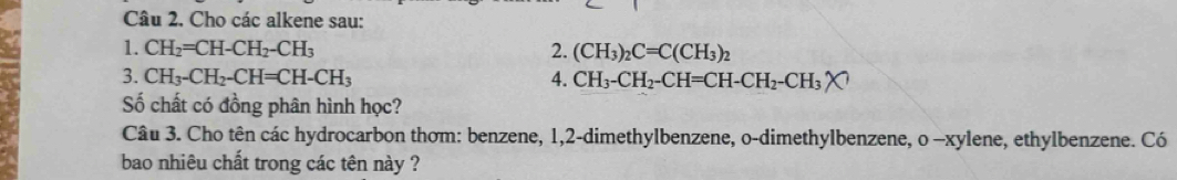 Cho các alkene sau: 
1. CH_2=CH-CH_2-CH_3 2. (CH_3)_2C=C(CH_3)_2
3. CH_3-CH_2-CH=CH-CH_3 4. CH_3-CH_2-CH=CH-CH_2-CH_3
Số chất có đồng phân hình học? 
Câu 3. Cho tên các hydrocarbon thơm: benzene, 1, 2 -dimethylbenzene, o-dimethylbenzene, o -xylene, ethylbenzene. Có 
bao nhiêu chất trong các tên này ?