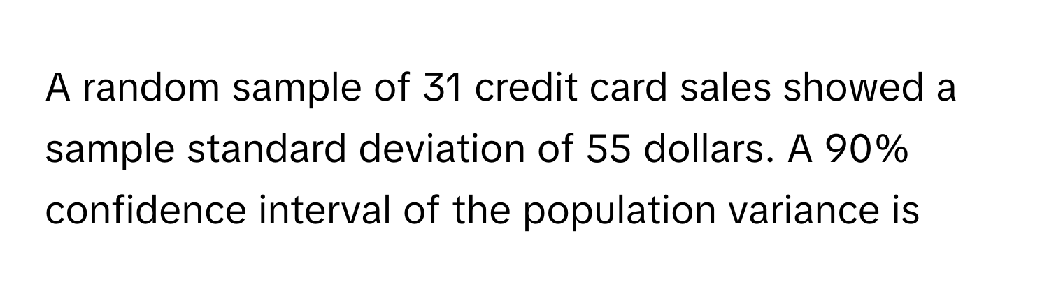 A random sample of 31 credit card sales showed a sample standard deviation of 55 dollars. A 90% confidence interval of the population variance is