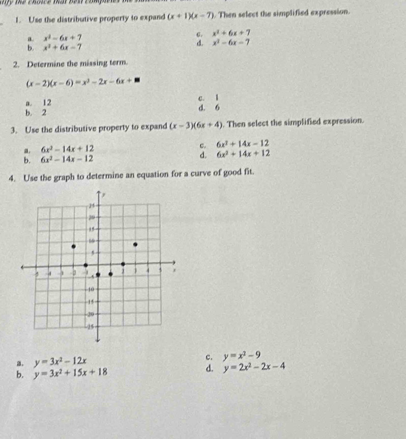 thy tể thoies mat ban compe .
_
1. Use the distributive property to expand (x+1)(x-7). Then select the simplified expression.
a. x^2-6x+7 6. x^2+6x+7
d.
b. x^2+6x-7 x^2-6x=7
2. Determine the missing term.
(x-2)(x-6)=x^2-2x-6x+□
a. 12 c. 1
b. 2 d. 6
3. Use the distributive property to expand (x-3)(6x+4). Then select the simplified expression.
a. 6x^2-14x+12
c. 6x^2+14x-12
b. 6x^2-14x-12 d. 6x^2+14x+12
4. Use the graph to determine an equation for a curve of good fit.
a. y=3x^2-12x c. y=x^2-9
b. y=3x^2+15x+18
d. y=2x^2-2x-4