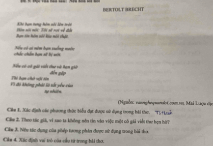 BERTOLT BRECHT 
Khi hạn tung hôn sối lên trời 
Hôn nội nội: Tôi sẽ rợi về đái 
Bạn tin hôn sối kia nôi thật. 
Nếu có ai nêm bạn xuống nước 
chắc chân bạn sẽ bị ướt. 
Nu có cô gái viết thư và hẹn giờ 
đến gập 
Thi bạn chứ vội tin 
Vi đó không phải là tất yếu của 
tự nhiên. 
(Nguồn: vannghequandoi.com.vn, Mai Lược dịc 
Cầu 1. Xác định các phương thức biểu đạt được sử dụng trong bài thơ. 
Câu 2. Theo tác giá, vì sao ta không nên tin vào việc một cô gái viết thư hẹn hò? 
Cầu 3. Nêu tác dụng của phép tương phân được sử dụng trong bài thơ. 
Câu 4. Xác định vai trò của cầu tứ trong bài thơ.