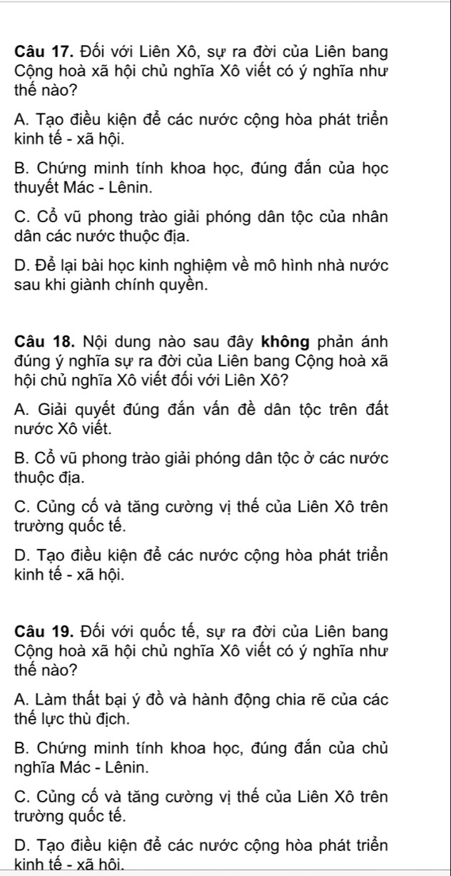 Đối với Liên Xô, sự ra đời của Liên bang
Cộng hoà xã hội chủ nghĩa Xô viết có ý nghĩa như
thế nào?
A. Tạo điều kiện để các nước cộng hòa phát triển
kinh tế - xã hội.
B. Chứng minh tính khoa học, đúng đắn của học
thuyết Mác - Lênin.
C. Cổ vũ phong trào giải phóng dân tộc của nhân
dân các nước thuộc địa.
D. Để lại bài học kinh nghiệm về mô hình nhà nước
sau khi giành chính quyền.
Câu 18. Nội dung nào sau đây không phản ánh
đúng ý nghĩa sự ra đời của Liên bang Cộng hoà xã
hội chủ nghĩa Xô viết đối với Liên Xô?
A. Giải quyết đúng đắn vấn đề dân tộc trên đất
nước Xô viết.
B. Cổ vũ phong trào giải phóng dân tộc ở các nước
thuộc địa.
C. Củng cố và tăng cường vị thế của Liên Xô trên
trường quốc tế.
D. Tạo điều kiện đễ các nước cộng hòa phát triển
kinh tế - xã hội.
Câu 19. Đối với quốc tế, sự ra đời của Liên bang
Cộng hoà xã hội chủ nghĩa Xô viết có ý nghĩa như
thế nào?
A. Làm thất bại ý đồ và hành động chia rẽ của các
thế lực thù địch.
B. Chứng minh tính khoa học, đúng đắn của chủ
nghĩa Mác - Lênin.
C. Củng cố và tăng cường vị thế của Liên Xô trên
trường quốc tế.
D. Tạo điều kiện để các nước cộng hòa phát triển
kinh tế - xã hôi.