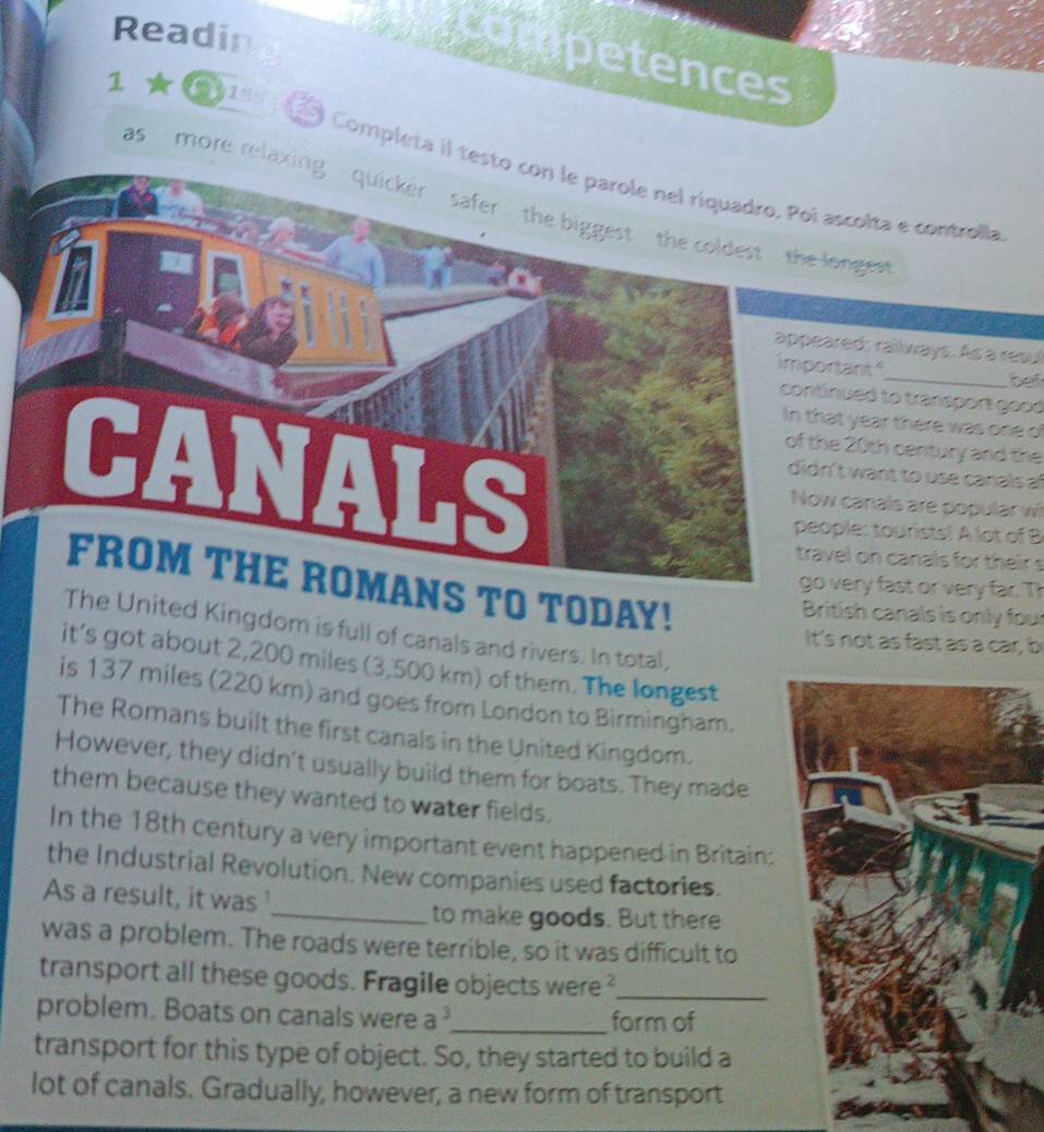 Readin 
competences 
1 2 199, 15 Completa il testscolta e controlla 
as more relaxingee 
ed: raillways. As a resul 
ant_ bei 
ued to transport good 
year there was one of
20th century and the 
want to use canals af 
canals are popular w 
le: tourists! A lot of B 
l on canals for their s 
TO TODAY! 
ery fast or very far. Th 
British canals is only four 
The United Kingdom is full of canals and rivers. In total, 
It's not as fast as a car, b 
it's got about 2,200 miles (3,500 km) of them. The longest 
is 137 miles (220 km) and goes from London to Birmingham. 
The Romans built the first canals in the United Kingdom. 
However, they didn't usually build them for boats. They made 
them because they wanted to water fields. 
In the 18th century a very important event happened in Britain: 
the Industrial Revolution. New companies used factories. 
As a result, it was 
_to make goods. But there 
was a problem. The roads were terrible, so it was difficult to 
transport all these goods. Fragile objects were ?_ 
problem. Boats on canals were a^3 _ form of 
transport for this type of object. So, they started to build a 
lot of canals. Gradually, however, a new form of transport