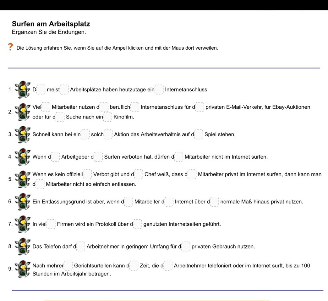 Surfen am Arbeitsplatz 
Ergänzen Sie die Endungen. 
Die Lösung erfahren Sie, wenn Sie auf die Ampel klicken und mit der Maus dort verweilen. 
_ 
1. D meist □ Arbeitsplätze haben heutzutage eir □ Internetanschluss. 
Viel □ Mitarbeiter nutzen d beginarrayr -frac  1/1  beruflich □ Internetanschluss für d □ privaten E-Mail-Verkehr, für Ebay-Auktionen 
2. 
oder für d □ Suche nach ein □ Kinofilm. 
3. Schnell kann bei ein □ solch □ Aktion das Arbeitsverhältnis auf d□ Spiel stehen. 
4. Wenn d □ Arbeitgeber d (□ , Surfen verboten hat, dürfen d □ Mitarbeiter nicht im Internet surfen. 
Wenn es kein offiziell |□ , Verbot gibt und d □ Chef weiß, dass d □ Mitarbeiter privat im Internet surfen, dann kann man 
5. 
d : Mitarbeiter nicht so einfach entlassen. 
6. Ein Entlassungsgrund ist aber, wenn d □ Mitarbeiter d (_ ,_ ) Internet über d□ normale Maß hinaus privat nutzen. 
7. In viel (□ , Firmen wird ein Protokoll über d □ genutzten Internetseiten geführt. 
8. Das Telefon darf d |□ Arbeitnehmer in geringem Umfang für d□ privaten Gebrauch nutzen. 
9. Nach mehrer □ Gerichtsurteilen kann d □ Zeit , die d (_ ,_ ) Arbeitnehmer telefoniert oder im Internet surft, bis zu 100
Stunden im Arbeitsjahr betragen. 
_