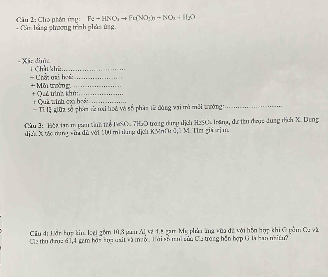 Cho phản ứng: Fe+HNO_3to Fe(NO_3)_3+NO_2+H_2O
- Cân bằng phương trình phản ứng. 
- Xác định: 
+ Chất khử:_ 
+ Chất oxi hoá:_ 
+ Môi trường;_ 
+ Quá trình khử:_ 
+ Quá trình oxi hoá:_ 
+ Tỉ lệ giữa số phân tử oxi hoá và số phân tử đóng vai trò môi trường:_ 
Câu 3: Hòa tan m gam tinh thể FeSO₄. 7H₂O trong dung dịch H₂SO₄ loãng, dư thu được dung dịch X. Dung 
dịch X tác dụng vừa đủ với 100 ml dung dịch KMnO4 0,1 M. Tìm giá trị m. 
Câu 4: Hỗn hợp kim loại gồm 10, 8 gam Al và 4,8 gam Mg phản ứng vừa đủ với hỗn hợp khí G gồm O_2 và 
Cl2 thu được 61,4 gam hỗn hợp oxit và muối. Hỏi số mol của Cl trong hỗn hợp G là bao nhiêu?