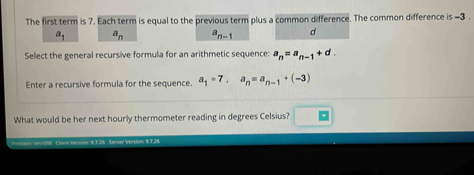 The first term is 7. Each term is equal to the previous term plus a common difference. The common difference is -3.
a_1 a_n
a_n-1
d
Select the general recursive formula for an arithmetic sequence: a_n=a_n-1+d. 
Enter a recursive formula for the sequence. a_1=7, a_n=a_n-1+(-3)
What would be her next hourly thermometer reading in degrees Celsius? □  
Peobler: smr098 Client Version: 9.7.26 Server Version: 9.7.26