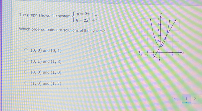 The graph shows the system beginarrayl y=2x+1 y=2x^2+1endarray.
Which ordered pairs are solutions of the system?
(0,0) and (0,1)
(0,1) and (1,3)
(0,0) and (1,0)
(1,0) and (1,3)
_ 12