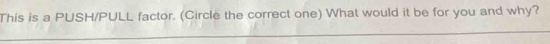 This is a PUSH/PULL factor. (Circle the correct one) What would it be for you and why?