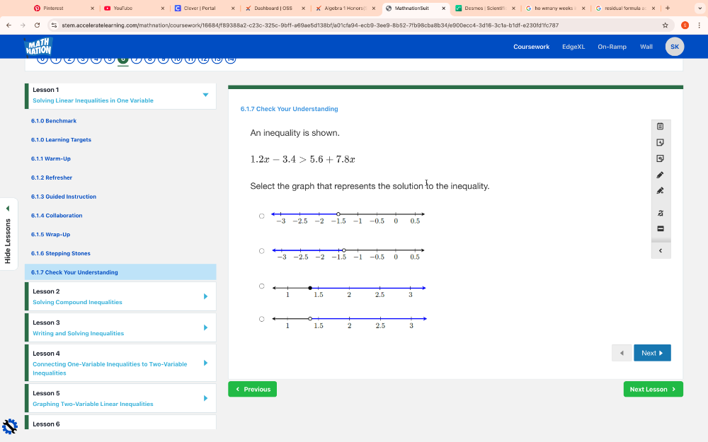 Pinterest YouTube Clever | Portal Dashboard | OSS X Algebra 1 Honors |5 Mathnation Sult Desmos | Scientifi ho wmany weeks residual formula 
≌ stem.acceleratelearning.com/mathnation/coursework/16684/fB9388a2-c23c-325c-9bff-a69ae5d138bf/a01cfa94-ecb9-3ee9-8b52-7fb98cba8b34/e900ecc4-3d16-3c1a-b1df-e230fd1fc787 ☆ ; 
MATION Coursework EdgeXL On-Ramp Wall SK 
Lesson 1 
Solving Linear Inequalities in One Variable 
6.1.7 Check Your Understanding 
6.1.0 Benchmark 
An inequality is shown. 
6.1.0 Learning Targets 
6.1.1 Warm-Up 1.2x-3.4>5.6+7.8x
6.1.2 Refresher 
Select the graph that represents the solution to the inequality. 
6.1.4 Collaboration 
a 6.1.5 Wrap-Up 
6.1.6 Stepping Stones 
6.1.7 Check Your Understanding 
Lesson 2 
Solving Compound Inequalities 
Lesson 3 
Writing and Solving Inequalities 
Lesson 4 Next▶ 
Connecting One-Variable Inequalities to Two-Variable 
Inequalities 
Lesson 5 < Previous Next Lesson > 
Graphing Two-Variable Linear Inequalities 
Lesson 6