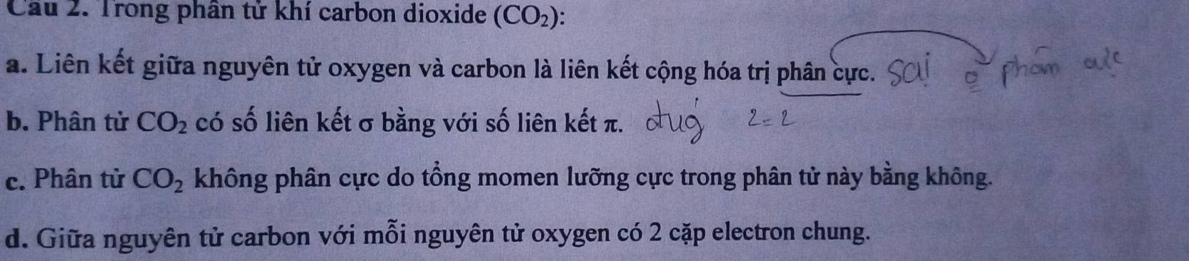 Cầu 2. Trong phân tử khí carbon dioxide (CO_2) : 
a. Liên kết giữa nguyên tử oxygen và carbon là liên kết cộng hóa trị phân cực. 
b. Phân từ CO_2 có số liên kết σ bằng với số liên kết π. 
c. Phân tử CO_2 không phân cực do tổng momen lưỡng cực trong phân tử này bằng không. 
d. Giữa nguyên tử carbon với mỗi nguyên tử oxygen có 2 cặp electron chung.