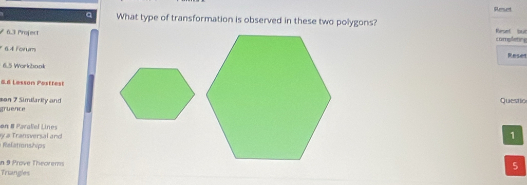 Reset 
a What type of transformation is observed in these two polygons? 
63 Project 
Reset but 
completing 
6.4 Forum 
Reset 
6.5 Workbook 
6.6 Lesson Posttest 
son 7 Similarity andQuestio 
gruence 
on B Parallel Lines 
y a Transversal and 
1 
Relationships 
n 9 Prove Theorems 
5 
Triangles