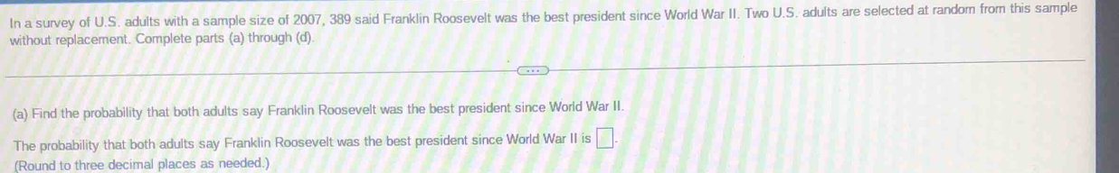 In a survey of U.S. adults with a sample size of 2007, 389 said Franklin Roosevelt was the best president since World War II. Two U.S. adults are selected at random from this sample 
without replacement. Complete parts (a) through (d) 
(a) Find the probability that both adults say Franklin Roosevelt was the best president since World War II. 
The probability that both adults say Franklin Roosevelt was the best president since World War II is □. 
(Round to three decimal places as needed.)