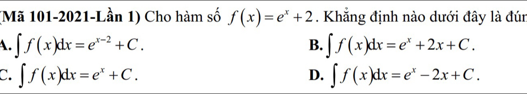 (Mã 101-2021-Lần 1) Cho hàm số f(x)=e^x+2. Khẳng định nào dưới đây là đún
A. ∈t f(x)dx=e^(x-2)+C. ∈t f(x)dx=e^x+2x+C. 
B.
C. ∈t f(x)dx=e^x+C. ∈t f(x)dx=e^x-2x+C. 
D.